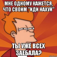 мне одному кажется, что своим "иди нахуй" ты уже всех заебала?