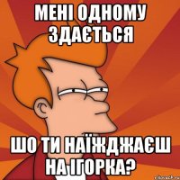 мені одному здається шо ти наїжджаєш на ігорка?