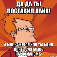 да да ты поставил лайк! а мне кажется или ты меня опять считаешь наркоманом!?