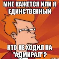 мне кажется или я единственный кто не ходил на "адмирал"?