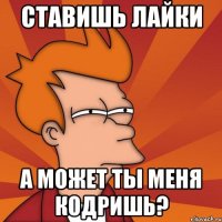 ставишь лайки а может ты меня кодришь?