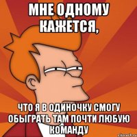 мне одному кажется, что я в одиночку смогу обыграть там почти любую команду