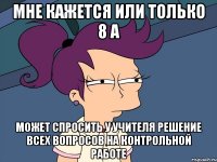 мне кажется или только 8 а может спросить у учителя решение всех вопросов на контрольной работе