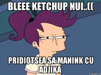 bLeee ketchup nui..(( pridiotsea sa manink cu adjika