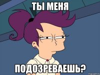 ты меня подозреваешь?