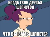 Когда твои друзья шепчутся ЧТО ВЫ ЗАМЫШЛЯЕТЕ?