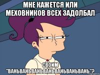 Мне кажется или Меховников всех задолбал своим "ваньваньваньваньваньваньвань"?