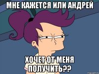 мне кажется или андрей хочет от меня получить??