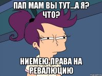 пап мам вы тут...а я? что? ниемею права на ревалюцию