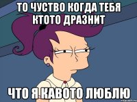 то чуство когда тебя ктото дразнит что я кавото люблю