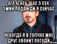 ага агась щас 5 сек 5мин подожди я сейчас некогда я в толчке мне друг звонит погоди