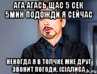 ага агась щас 5 сек 5мин подожди я сейчас некогда я в толчке мне друг звонит погоди. (с)Алиса
