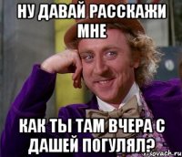 ну давай расскажи мне как ты там вчера с дашей погулял?