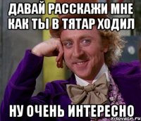 давай расскажи мне как ты в тятар ходил Ну очень интересно