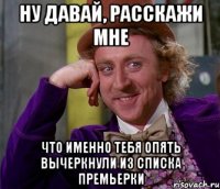 ну давай, расскажи мне что именно тебя опять вычеркнули из списка премьерки