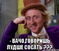  - Вачо,говоришь лудше сосать ???