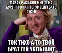 давай раскажи мне тёма бурёнков как ты умееш ебать гусей ток тихо а то твой брат гей услышит