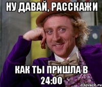 НУ ДАВАЙ, РАССКАЖИ КАК ТЫ ПРИШЛА В 24:00