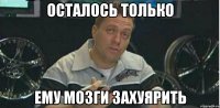 Осталось только ему мозги захуярить