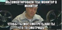 мы вмонтировали тебе монитор в монитор чтобы ты мог смотреть как ты что-то смотришь