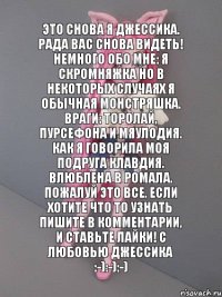 Это снова я Джессика. Рада вас снова видеть! Немного обо мне: я скромняжка но в некоторых случаях я обычная монстряшка. Враги: Торолай, Пурсефона и Мяулодия. Как я говорила моя подруга Клавдия. Влюблена в Ромала. Пожалуй это все. Если хотите что то узнать пишите в комментарии, и ставьте лайки! С Любовью Джессика :-):-):-)