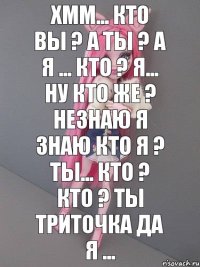 хмм... кто вы ? а ты ? а я ... кто ? я... ну кто же ? незнаю я знаю кто я ? ты... кто ? кто ? ты триточка да я ...