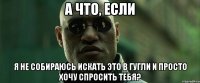 А что, если я не собираюсь искать это в гугли и просто хочу спросить тебя?