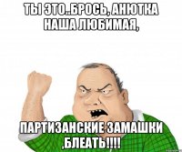 ты это..брось, анютка наша любимая, партизанские замашки ,блеать!!!