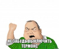  не забудь выключить термокс