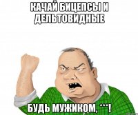 качай бицепсы и дельтовидные будь мужиком, ***!