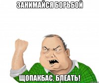 занимайся борьбой щопакбас, блеать!