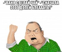 -"ваня сделай чай" -"сначала этот допей блеааать!" 