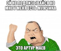 эй не подлизывайся ко мне у меня есть мужчина это артур маев