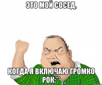 это мой сосед, когда я включаю громко рок:**