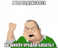 а ты подписался на школу уродов блеать?