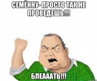 семённу- просто так не проведешь!!! блеааать!!!