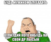 будь мужиком блееааать отпиздий кого нибудь на свой др лысый