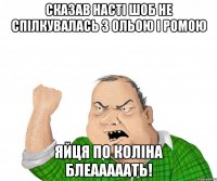 сказав насті шоб не спілкувалась з ольою і ромою яйця по коліна блеааааать!