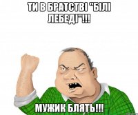 ТИ В БРАТСТВI "БIЛI ЛЕБЕДI"!!! МУЖИК БЛЯТЬ!!!