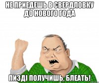 Не приедешь в Свердловку до нового года пизді получишь, блеать!