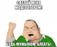 сделай меня модератором! будь мужыком, блеать!