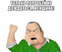 только попробуй не дождаться, женщина! 