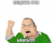 Поздравь ТРОЯ Блеать!!!!!!