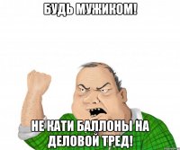 будь мужиком! Не кати баллоны на деловой тред!