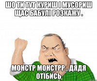 шо ти тут куриш і мусориш щас бабулі розкажу . монстр монстрр.. дядя отїбись