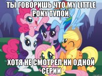 Ты говоришь что MY LITTLE PONY тупой, Хотя не смотрел ни одной серии