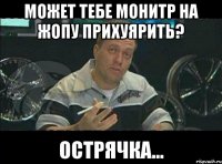 может тебе монитр на жопу прихуярить? острячка...