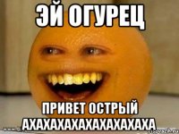 эй огурец привет острый ахахахахахахахахаха