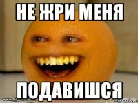 не жри меня подавишся