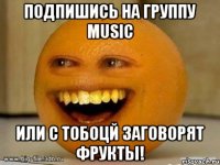 Подпишись на группу MUSIC Или с тобоцй заговорят фрукты!